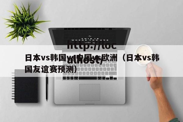 日本vs韩国vs中国vs欧洲（日本vs韩国友谊赛预测）